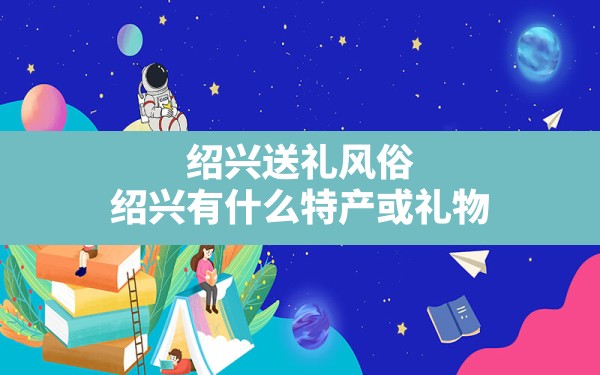 绍兴送礼风俗,绍兴有什么特产或礼物 - 一测网