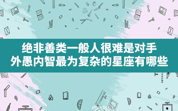 绝非善类，一般人很难是对手，外愚内智，最为复杂的星座有哪些？ - 一测网