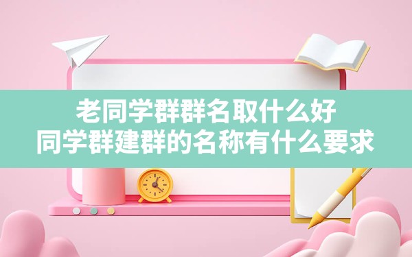 老同学群群名取什么好,同学群建群的名称有什么要求 - 一测网