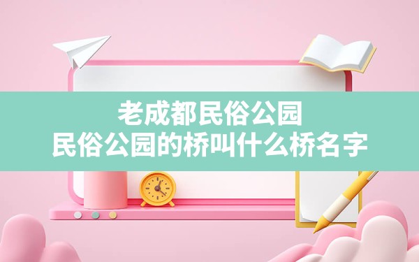 老成都民俗公园(民俗公园的桥叫什么桥名字) - 一测网