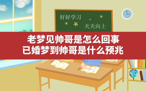 老梦见帅哥是怎么回事(已婚梦到帅哥是什么预兆) - 一测网