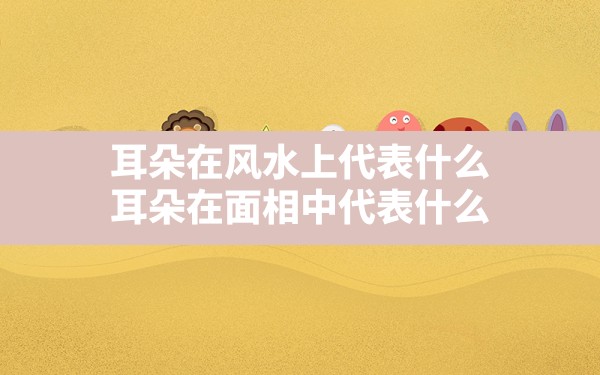 耳朵在风水上代表什么(耳朵在面相中代表什么) - 一测网