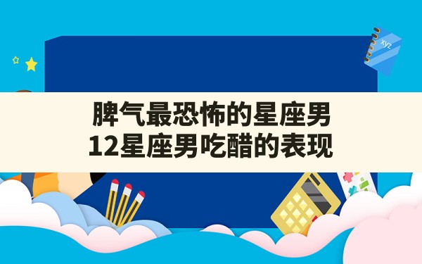 脾气最恐怖的星座男,12星座男吃醋的表现 - 一测网