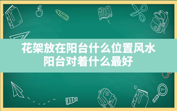 花架放在阳台什么位置风水,阳台对着什么最好 - 一测网