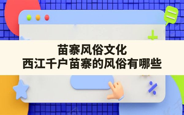 苗寨风俗文化,西江千户苗寨的风俗有哪些 - 一测网