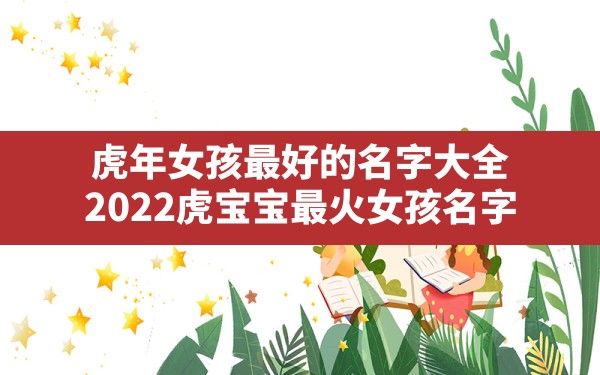 虎年女孩最好的名字大全,2022虎宝宝最火女孩名字 - 一测网