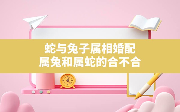 蛇与兔子属相婚配，属兔和属蛇的合不合 - 一测网