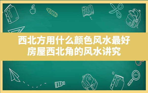 西北方用什么颜色风水最好(房屋西北角的风水讲究) - 一测网