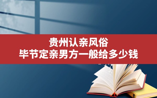 贵州认亲风俗,毕节定亲男方一般给多少钱 - 一测网