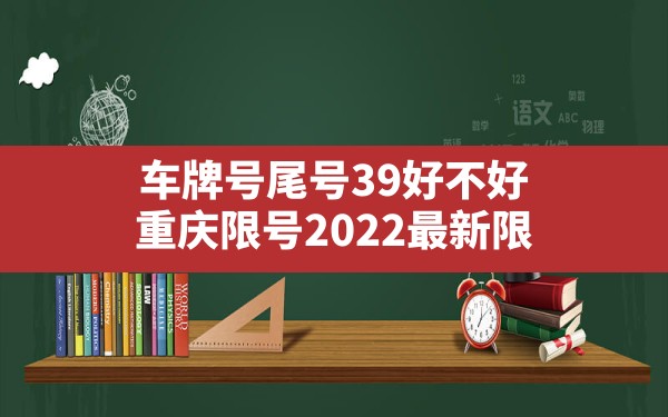 车牌号尾号39好不好,重庆限号2022最新限号时间车牌号尾号是字母 - 一测网