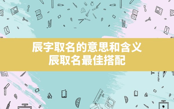 辰字取名的意思和含义,辰取名最佳搭配 - 一测网