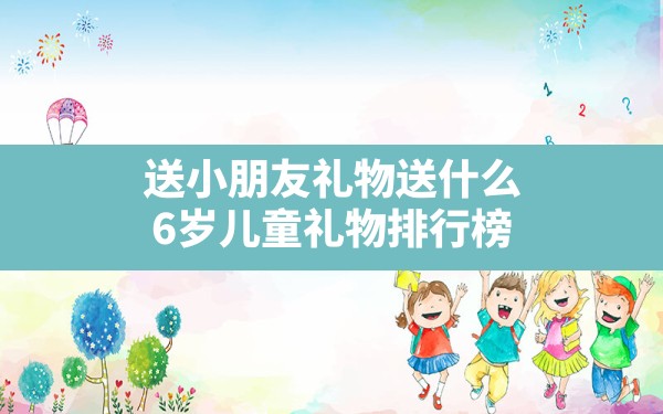 送小朋友礼物送什么,6岁儿童礼物排行榜 - 一测网