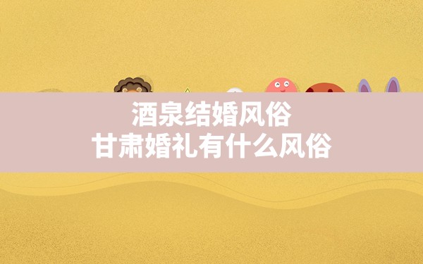 酒泉结婚风俗,甘肃婚礼有什么风俗 - 一测网