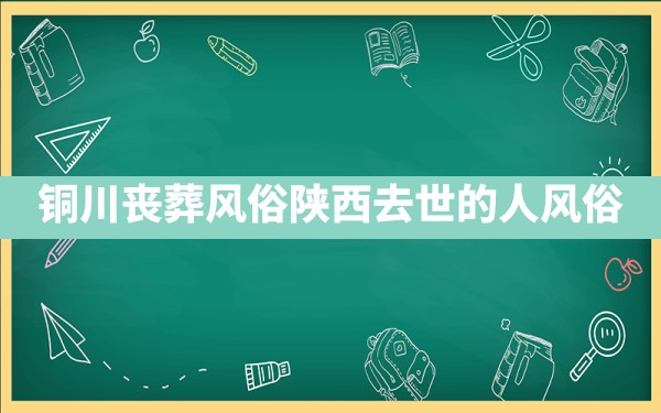 铜川丧葬风俗,陕西去世的人风俗 - 一测网