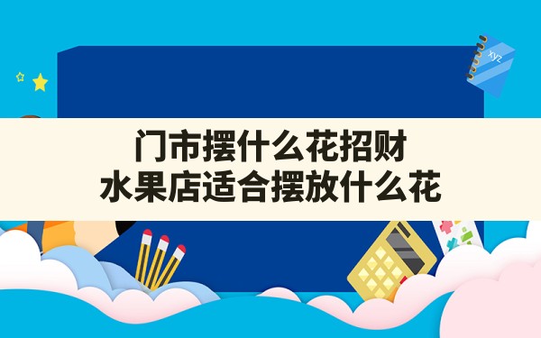 门市摆什么花招财(水果店适合摆放什么花) - 一测网