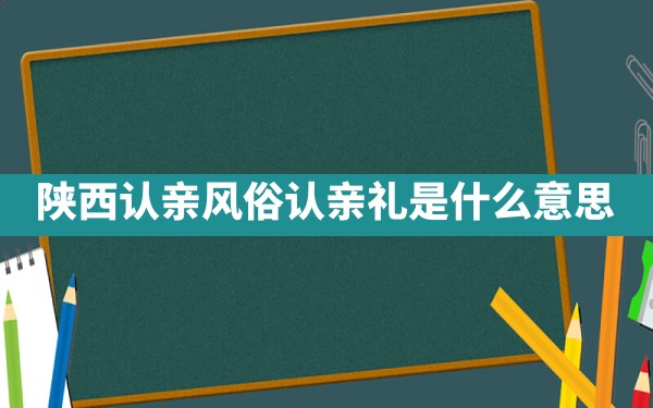 陕西认亲风俗,认亲礼是什么意思 - 一测网