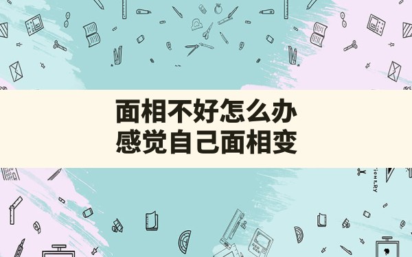 面相不好怎么办,感觉自己面相变了但是又说不上来 - 一测网