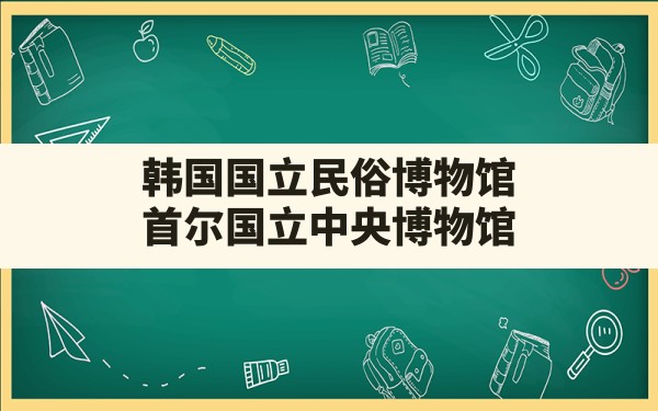 韩国国立民俗博物馆,首尔国立中央博物馆 - 一测网