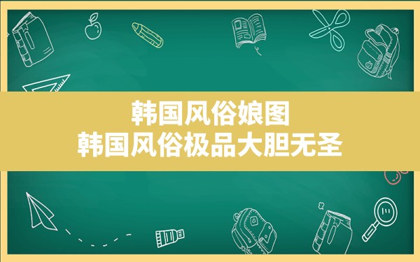 韩国风俗娘图,韩国风俗极品大胆无圣 - 一测网