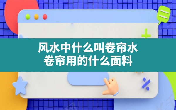 风水中什么叫卷帘水,卷帘用的什么面料 - 一测网