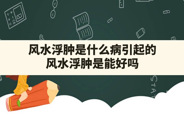 风水浮肿是什么病引起的,风水浮肿是能好吗 - 一测网