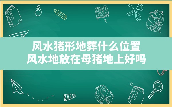 风水猪形地葬什么位置,风水地放在母猪地上好吗 - 一测网