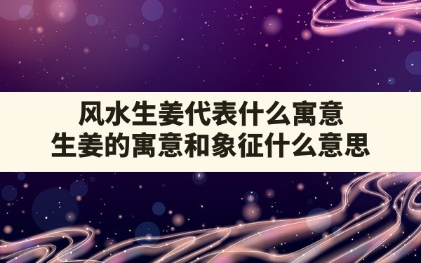 风水生姜代表什么寓意,生姜的寓意和象征什么意思 - 一测网