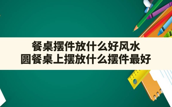 餐桌摆件放什么好风水(圆餐桌上摆放什么摆件最好) - 一测网