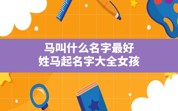 马叫什么名字最好,姓马起名字大全女孩 - 一测网