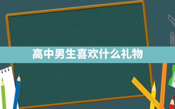 高中男生喜欢什么礼物 - 一测网