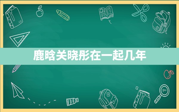 鹿晗关晓彤在一起几年 - 一测网