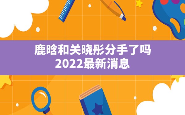 鹿晗和关晓彤分手了吗?2022最新消息 - 一测网