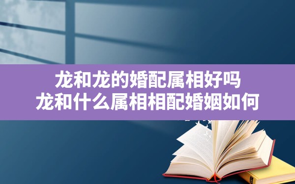 龙和龙的婚配属相好吗,龙和什么属相相配婚姻如何 - 一测网