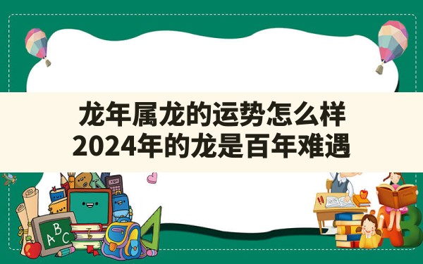 龙年属龙的运势怎么样(2024年的龙是百年难遇) - 一测网