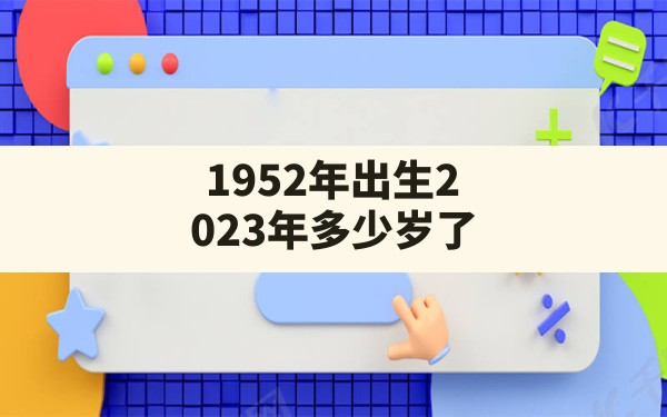 1952年出生2023年多少岁了,1952年出生的年龄对应年份 - 一测网