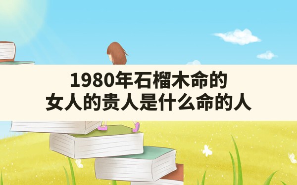 1980年石榴木命的女人的贵人是什么命的人,石榴木命和石榴木命婚姻 - 一测网