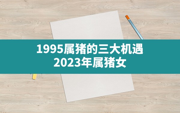 1995属猪的三大机遇,2023年属猪女1995全年运势 - 一测网