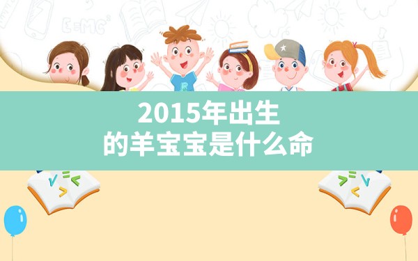 2015年出生的羊宝宝是什么命(2015年属羊是什么命?)