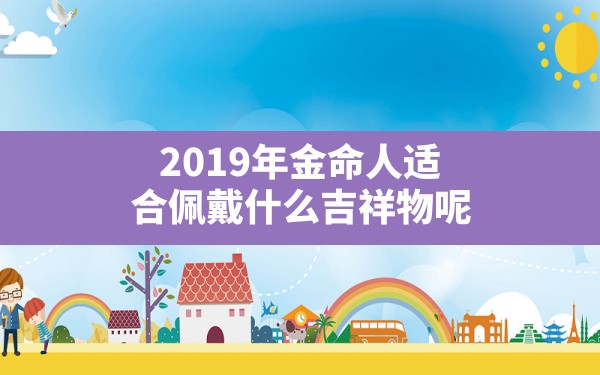 2019年金命人适合佩戴什么吉祥物呢,金命的人适合佩戴什么 - 一测网