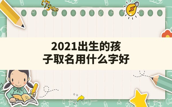 2021出生的孩子取名用什么字好(适合2021年出生宝宝的名字)