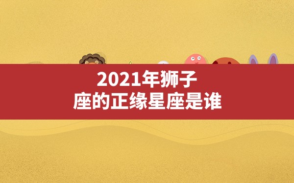 2021年狮子座的正缘星座是谁 - 一测网