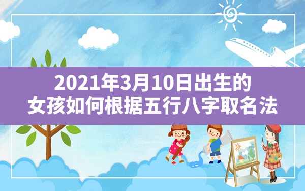 2021年3月10日出生的女孩如何根据五行八字取名法,2021年3月10日出生什么命