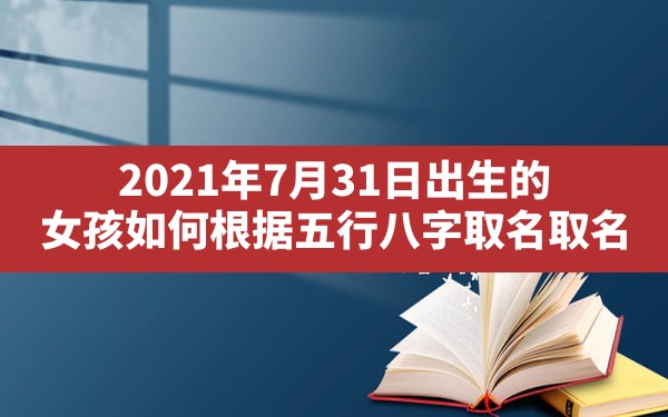 2021年7月31日出生的女孩如何根据五行八字取名取名_2021年7月31日出生的女孩八字命 - 一测网