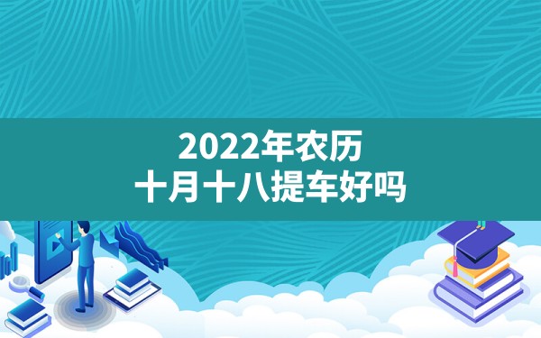 2022年农历十月十八提车好吗(2022年农历十月提车吉日) - 一测网