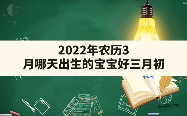 2022年农历3月哪天出生的宝宝好,三月初 2022 农历 出生 公历是多少