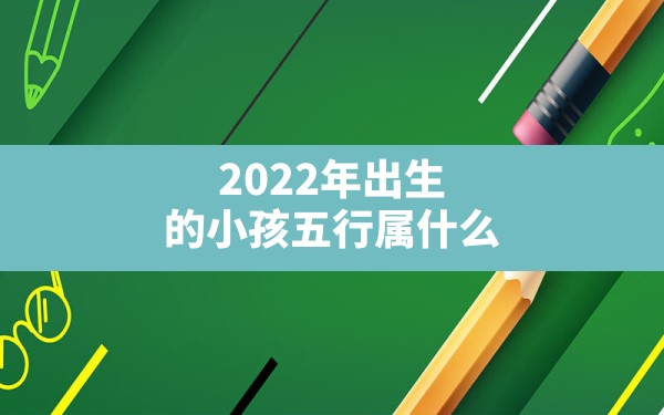 2022年出生的小孩五行属什么(2022年出生的虎宝宝五行属什么) - 一测网