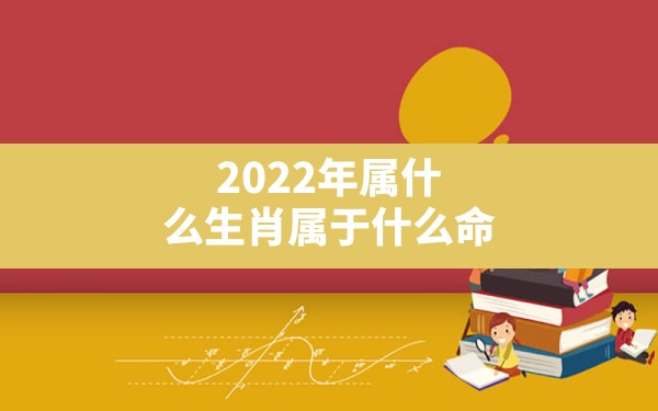 2022年属什么生肖属于什么命,2022年是什么虎、什么命? - 一测网