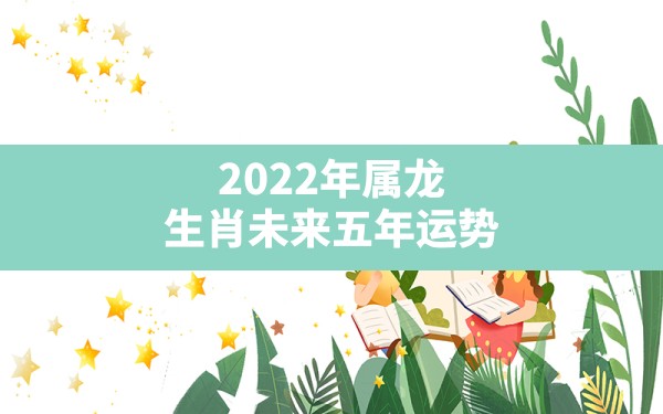 2022年属龙生肖未来五年运势,善韵缘今日生肖运势属虎 - 一测网