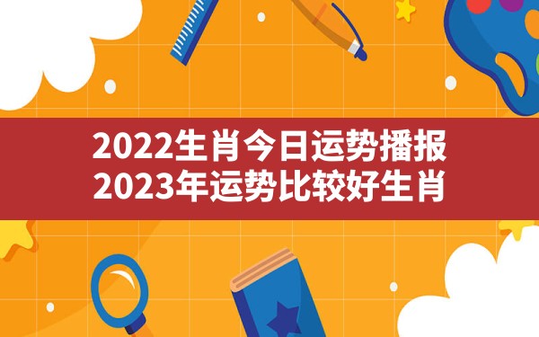 2022生肖今日运势播报,2023年运势比较好生肖 - 一测网