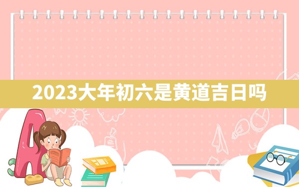 2023大年初六是黄道吉日吗 - 一测网